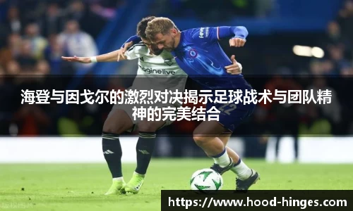 海登与因戈尔的激烈对决揭示足球战术与团队精神的完美结合