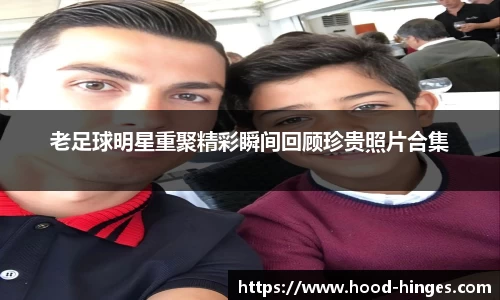 老足球明星重聚精彩瞬间回顾珍贵照片合集