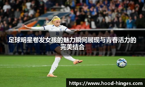 足球明星卷发女孩的魅力瞬间展现与青春活力的完美结合